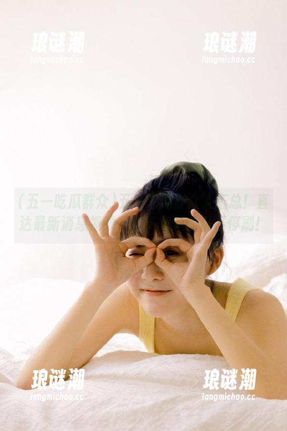 五一吃瓜群众 五一吃瓜群众大汇总!直达最新消息视频,出乎意料的瓜不停刷!