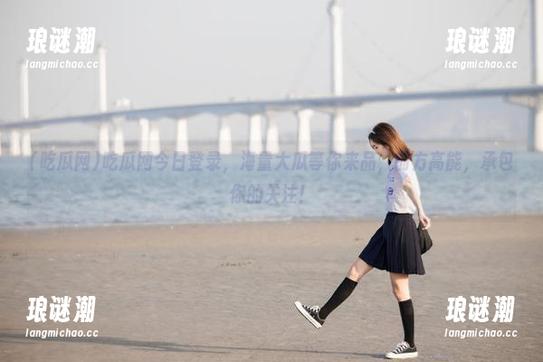 吃瓜网今日登录，海量大瓜等你来品，前方高能，承包你的关注！
