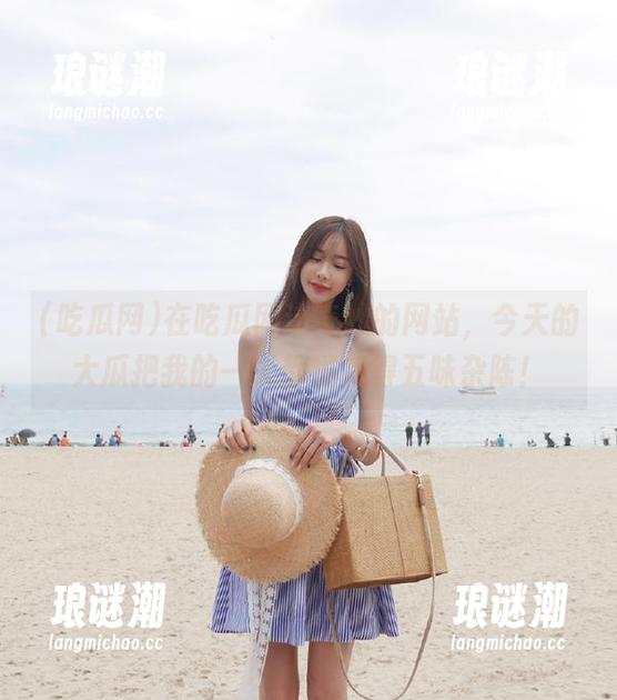 在吃瓜网这奇妙的网站，今天的大瓜把我的一天都搅和得五味杂陈！