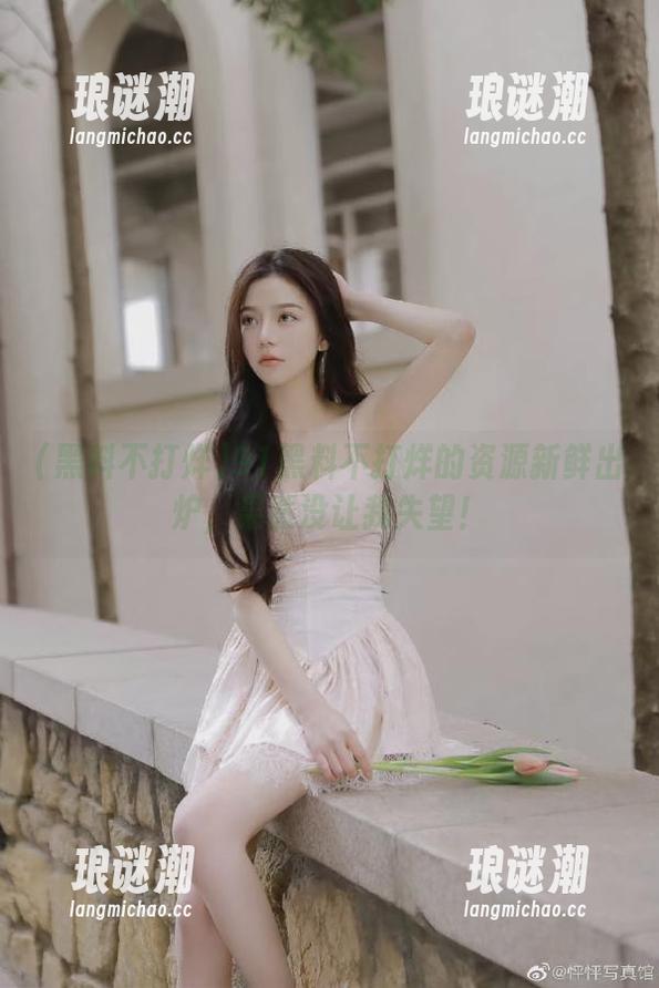 黑料不打烊 91黑料不打烊的资源新鲜出炉,果然没让我失望!